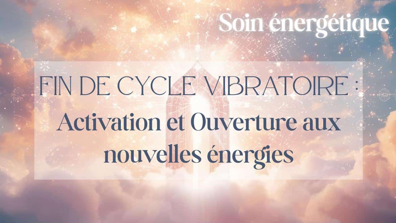 Soin énergétique : Fin de cycle vibratoire : Activation et Ouverture aux nouvelles énergies