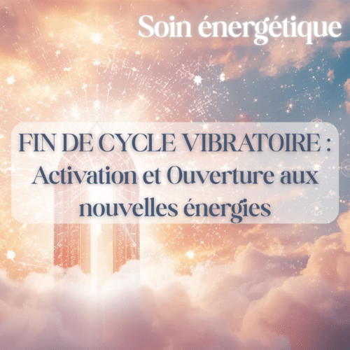 Soin énergétique : Fin de cycle vibratoire : Activation et Ouverture aux nouvelles énergies